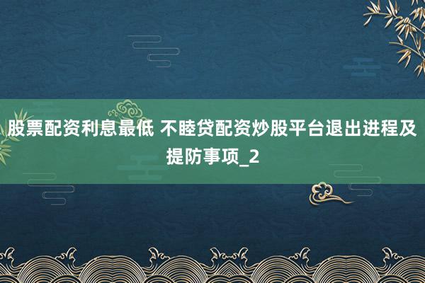 股票配资利息最低 不睦贷配资炒股平台退出进程及提防事项_2