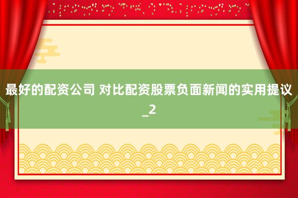 最好的配资公司 对比配资股票负面新闻的实用提议_2