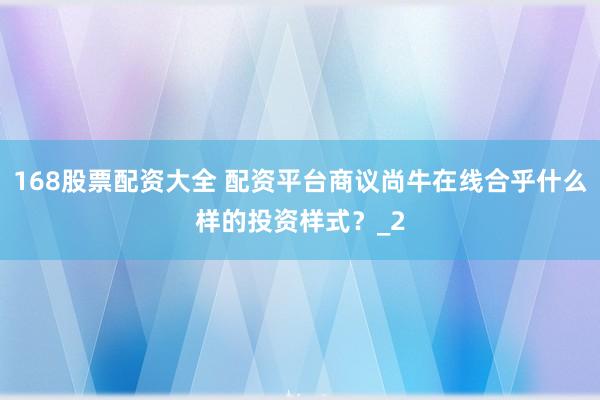 168股票配资大全 配资平台商议尚牛在线合乎什么样的投资样式？_2