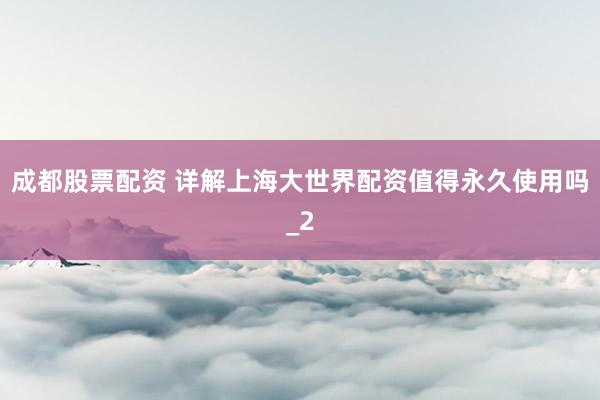成都股票配资 详解上海大世界配资值得永久使用吗_2