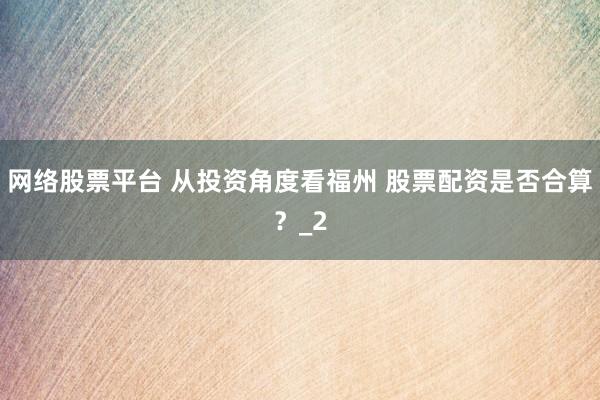 网络股票平台 从投资角度看福州 股票配资是否合算？_2