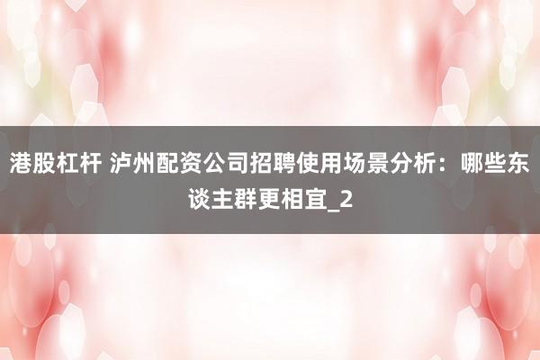 港股杠杆 泸州配资公司招聘使用场景分析：哪些东谈主群更相宜_2