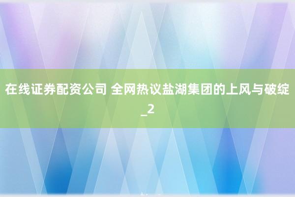 在线证券配资公司 全网热议盐湖集团的上风与破绽_2