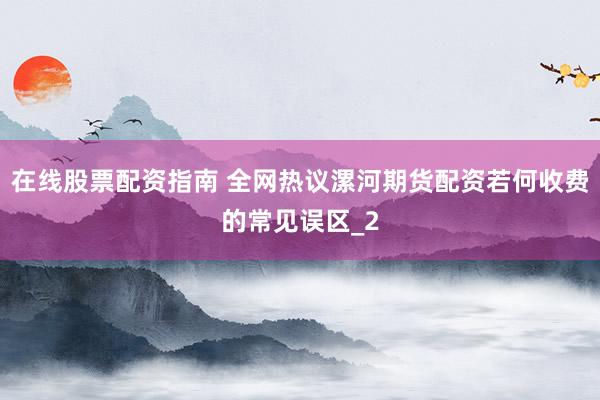 在线股票配资指南 全网热议漯河期货配资若何收费的常见误区_2