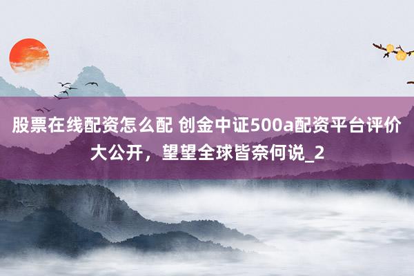 股票在线配资怎么配 创金中证500a配资平台评价大公开，望望全球皆奈何说_2