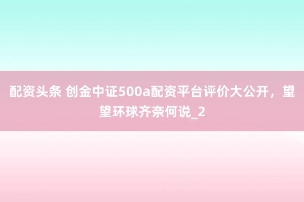 配资头条 创金中证500a配资平台评价大公开，望望环球齐奈何说_2