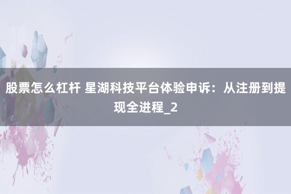 股票怎么杠杆 星湖科技平台体验申诉：从注册到提现全进程_2