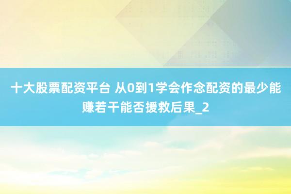 十大股票配资平台 从0到1学会作念配资的最少能赚若干能否援救后果_2