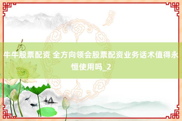 牛牛股票配资 全方向领会股票配资业务话术值得永恒使用吗_2