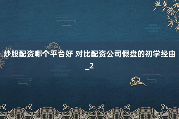 炒股配资哪个平台好 对比配资公司假盘的初学经由_2