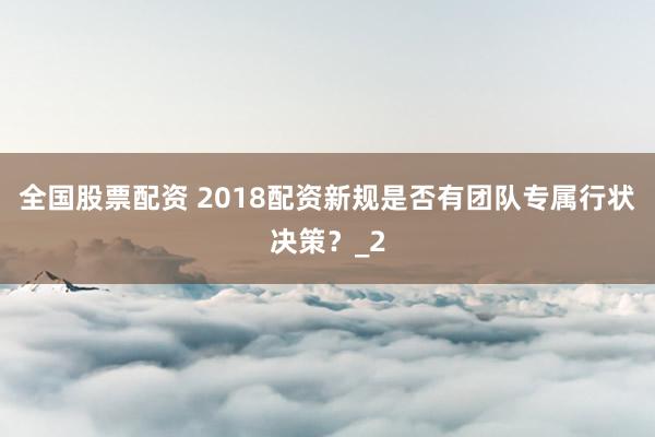 全国股票配资 2018配资新规是否有团队专属行状决策？_2