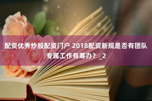 配资优秀炒股配资门户 2018配资新规是否有团队专属工作有筹办？_2