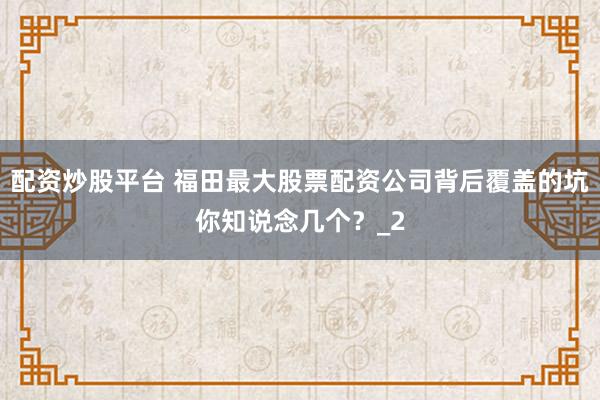配资炒股平台 福田最大股票配资公司背后覆盖的坑你知说念几个？_2