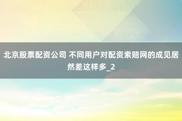 北京股票配资公司 不同用户对配资索赔网的成见居然差这样多_2
