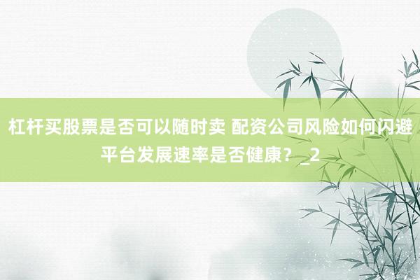 杠杆买股票是否可以随时卖 配资公司风险如何闪避平台发展速率是否健康？_2