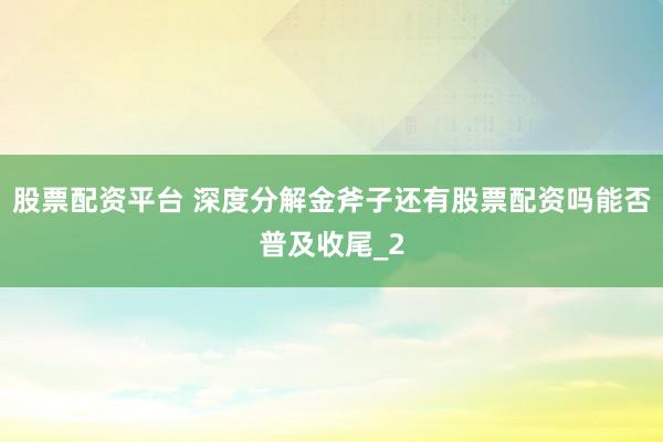 股票配资平台 深度分解金斧子还有股票配资吗能否普及收尾_2