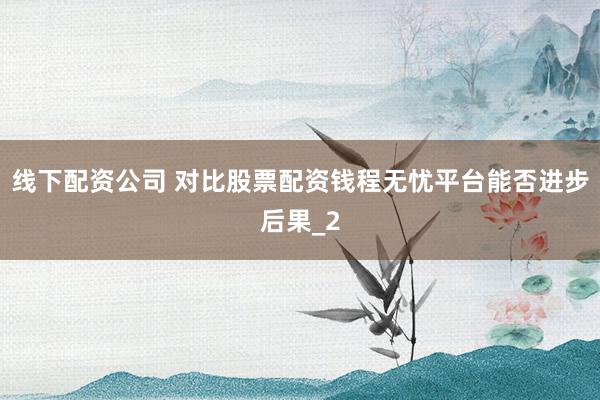 线下配资公司 对比股票配资钱程无忧平台能否进步后果_2
