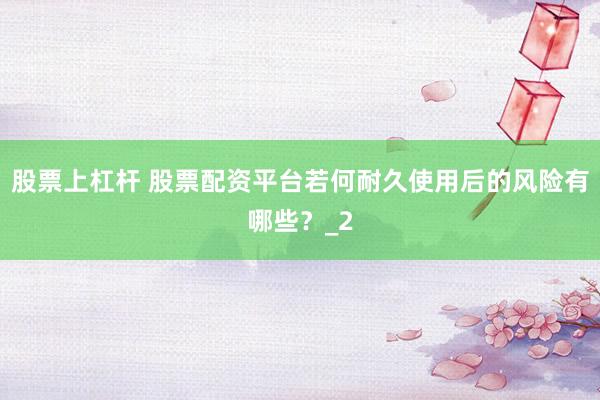 股票上杠杆 股票配资平台若何耐久使用后的风险有哪些？_2