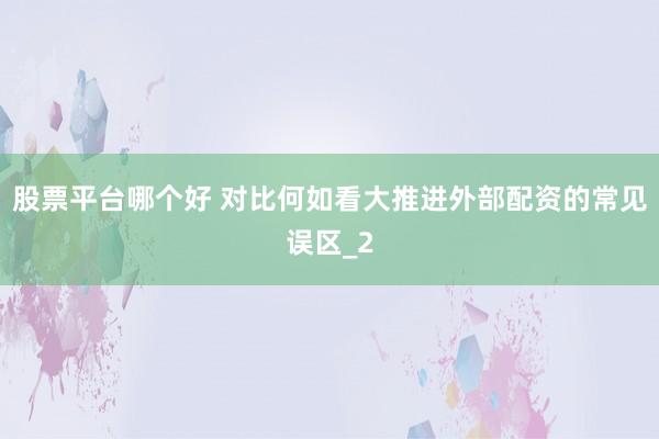 股票平台哪个好 对比何如看大推进外部配资的常见误区_2