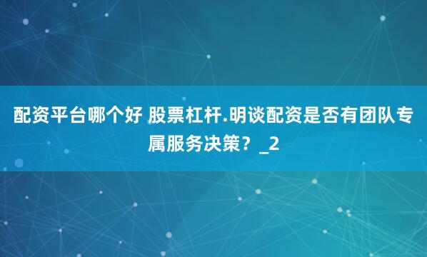 配资平台哪个好 股票杠杆.明谈配资是否有团队专属服务决策？_2