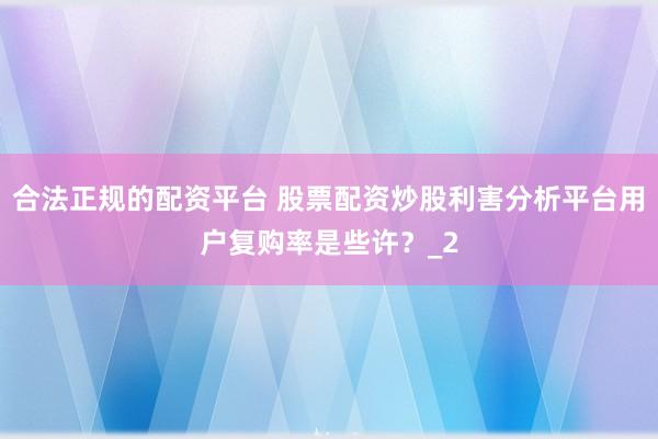 合法正规的配资平台 股票配资炒股利害分析平台用户复购率是些许？_2