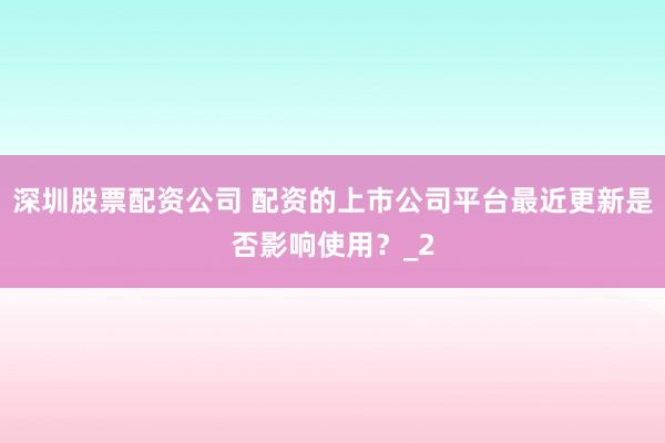 深圳股票配资公司 配资的上市公司平台最近更新是否影响使用？_2