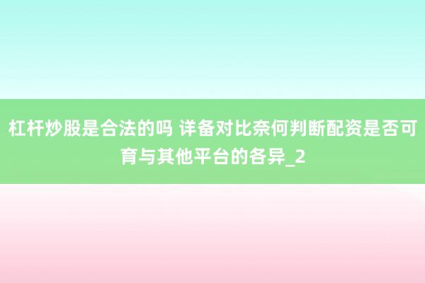 杠杆炒股是合法的吗 详备对比奈何判断配资是否可育与其他平台的各异_2