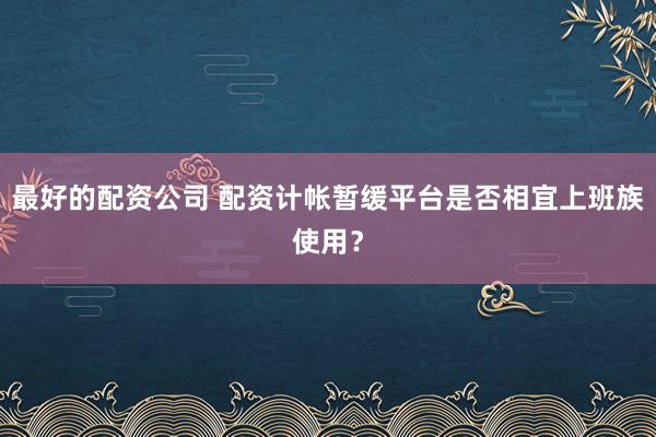 最好的配资公司 配资计帐暂缓平台是否相宜上班族使用？