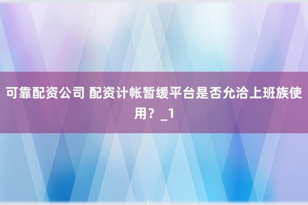 可靠配资公司 配资计帐暂缓平台是否允洽上班族使用？_1